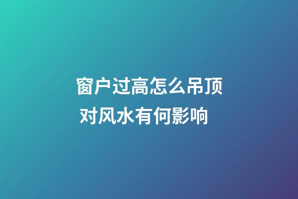 窗户过高怎么吊顶 对风水有何影响